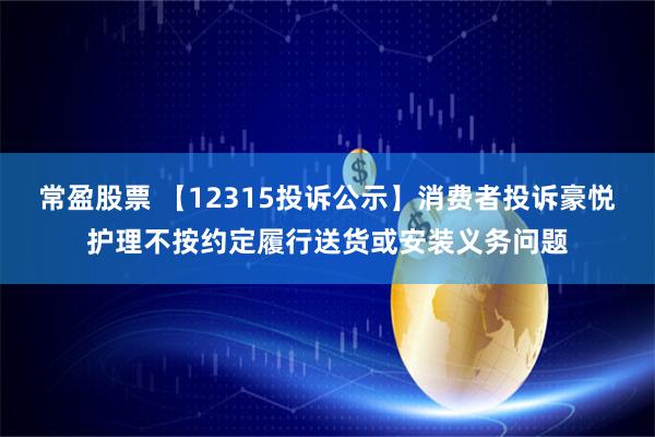 常盈股票 【12315投诉公示】消费者投诉豪悦护理不按约定履行送货或安装义务问题