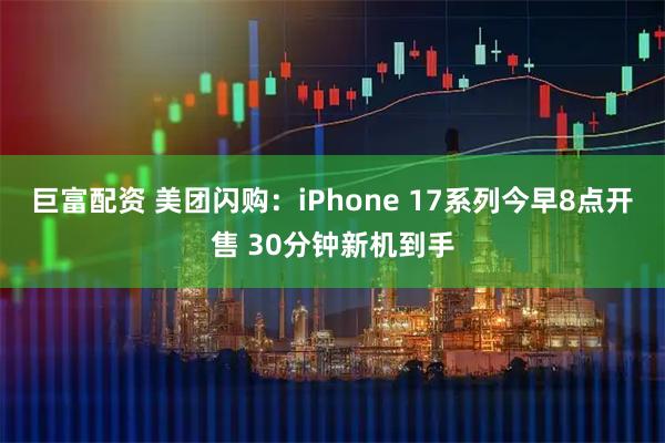 巨富配资 美团闪购：iPhone 17系列今早8点开售 30分钟新机到手