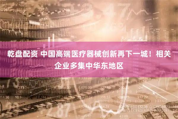 乾盘配资 中国高端医疗器械创新再下一城！相关企业多集中华东地区