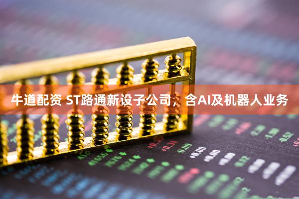 牛道配资 ST路通新设子公司，含AI及机器人业务