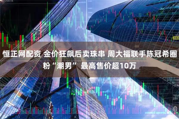 恒正网配资 金价狂飙后卖珠串 周大福联手陈冠希圈粉“潮男” 最高售价超10万