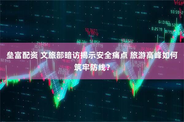 垒富配资 文旅部暗访揭示安全痛点 旅游高峰如何筑牢防线？