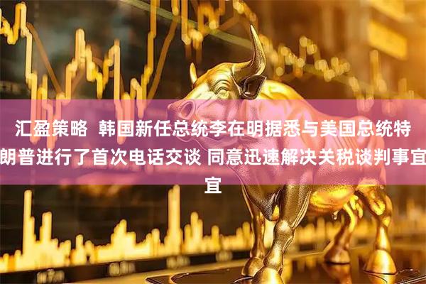 汇盈策略  韩国新任总统李在明据悉与美国总统特朗普进行了首次电话交谈 同意迅速解决关税谈判事宜