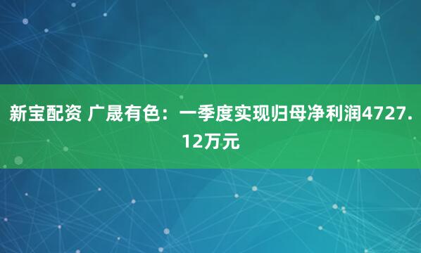 新宝配资 广晟有色：一季度实现归母净利润4727.12万元