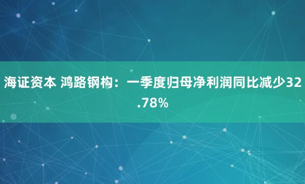 海证资本 鸿路钢构：一季度归母净利润同比减少32.78%