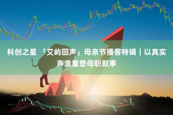 科创之星 「艾屿回声」母亲节播客特辑｜以真实声浪重塑母职叙事