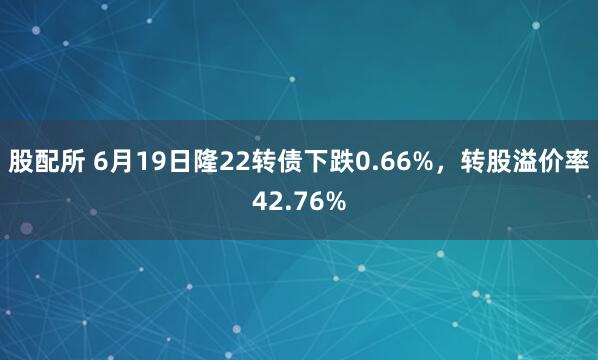 股配所 6月19日隆22转债下跌0.66%，转股溢价率42.76%