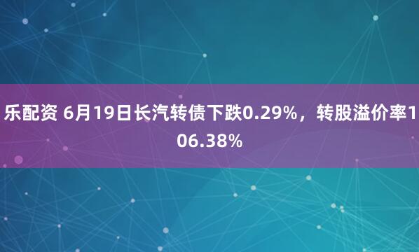 乐配资 6月19日长汽转债下跌0.29%，转股溢价率106.38%