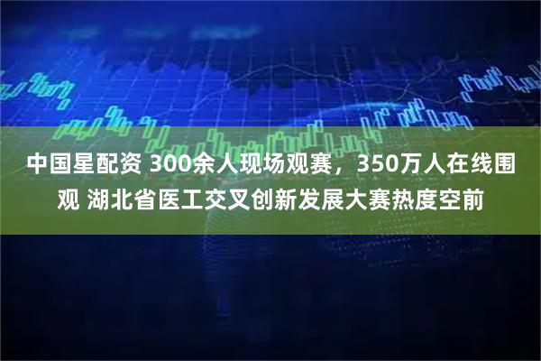 中国星配资 300余人现场观赛，350万人在线围观 湖北省医工交叉创新发展大赛热度空前