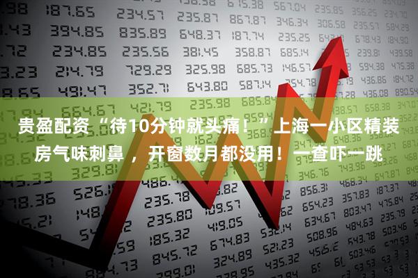 贵盈配资 “待10分钟就头痛！”上海一小区精装房气味刺鼻 ，开窗数月都没用！一查吓一跳