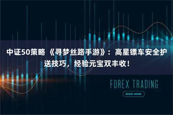 中证50策略 《寻梦丝路手游》：高星镖车安全护送技巧，经验元宝双丰收！