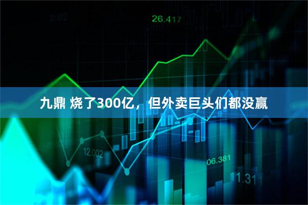 九鼎 烧了300亿，但外卖巨头们都没赢