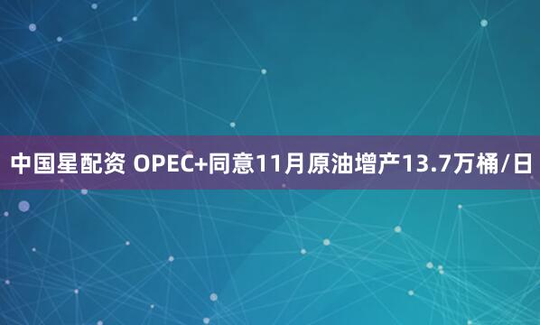 中国星配资 OPEC+同意11月原油增产13.7万桶/日