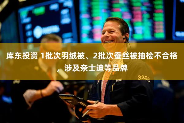 库东投资 1批次羽绒被、2批次蚕丝被抽检不合格，涉及奈士迪等品牌