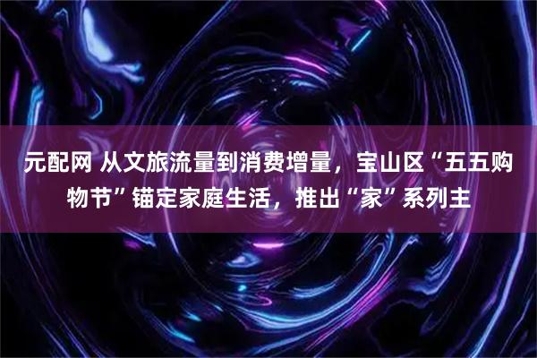 元配网 从文旅流量到消费增量，宝山区“五五购物节”锚定家庭生活，推出“家”系列主