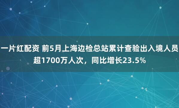 一片红配资 前5月上海边检总站累计查验出入境人员超1700万人次，同比增长23.5%