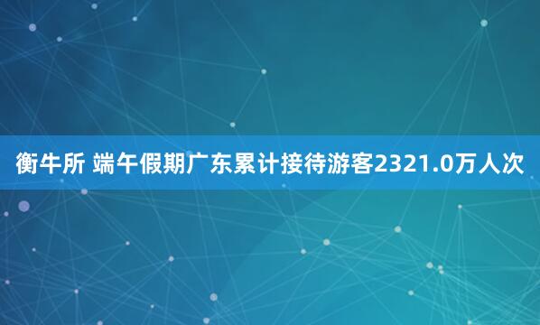 衡牛所 端午假期广东累计接待游客2321.0万人次