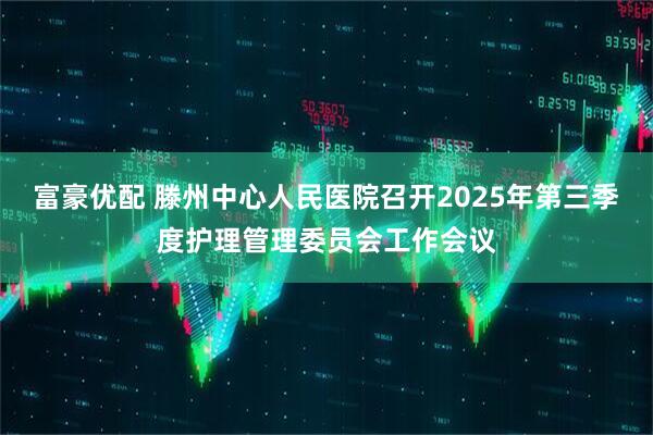 富豪优配 滕州中心人民医院召开2025年第三季度护理管理委员会工作会议