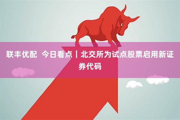 联丰优配  今日看点｜北交所为试点股票启用新证券代码