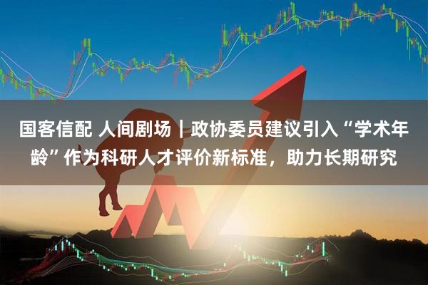 国客信配 人间剧场｜政协委员建议引入“学术年龄”作为科研人才评价新标准，助力长期研究