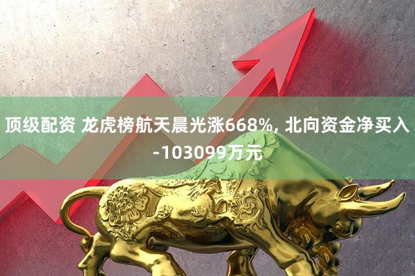 顶级配资 龙虎榜航天晨光涨668%, 北向资金净买入-103099万元