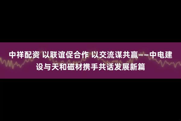 中祥配资 以联谊促合作 以交流谋共赢——中电建设与天和磁材携手共话发展新篇
