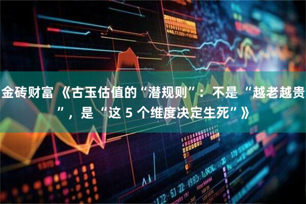 金砖财富 《古玉估值的“潜规则”：不是 “越老越贵”，是 “这 5 个维度决定生死”》