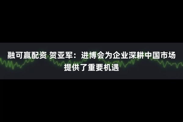 融可赢配资 贺亚军:进博会为企业深耕中国市场提供了重要机遇