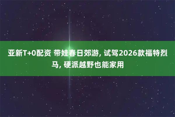 亚新T+0配资 带娃春日郊游, 试驾2026款福特烈马, 硬派越野也能家用