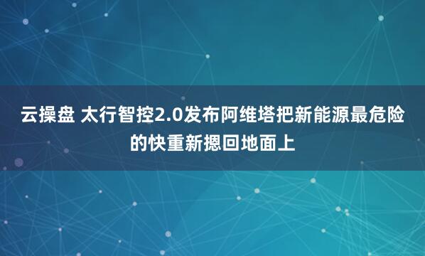 云操盘 太行智控2.0发布阿维塔把新能源最危险的快重新摁回地面上