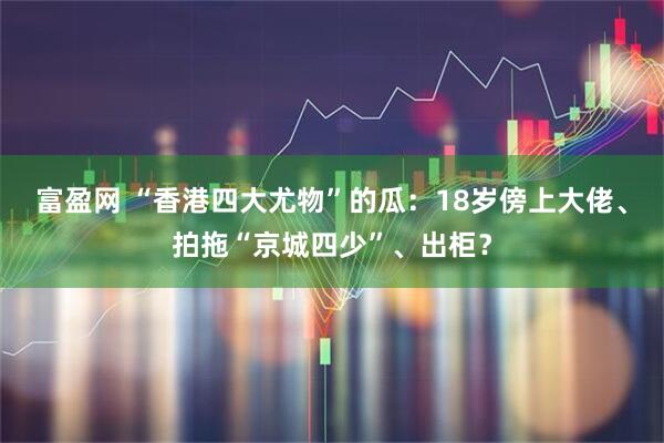 富盈网 “香港四大尤物”的瓜:18岁傍上大佬、拍拖“京城四少”、出柜?